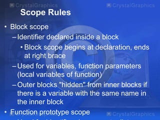 Scope Rules
• Block scope
– Identifier declared inside a block
• Block scope begins at declaration, ends
at right brace
– Used for variables, function parameters
(local variables of function)
– Outer blocks "hidden" from inner blocks if
there is a variable with the same name in
the inner block
• Function prototype scope

 