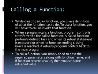 Calling a Function:
 While creating a C++ function, you give a definition

of what the function has to do. To use a function, you
will have to call or invoke that function.
 When a program calls a function, program control is
transferred to the called function. A called function
performs defined task and when its return statement
is executed or when its function-ending closing
brace is reached, it returns program control back to
the main program.
 To call a function, you simply need to pass the
required parameters along with function name, and
if function returns a value, then you can store
returned value.

 