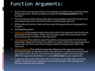 Function Arguments:













If a function is to use arguments, it must declare variables that accept the values
of the arguments. These variables are called the formal parameters of the
function.
The formal parameters behave like other local variables inside the function and
are created upon entry into the function and destroyed upon exit.
While calling a function, there are two ways that arguments can be passed to a
function:
Call TypeDescription
Call by valueThis method copies the actual value of an argument into the formal
parameter of the function. In this case, changes made to the parameter inside
the function have no effect on the argument.
Call by pointerThis method copies the address of an argument into the formal
parameter. Inside the function, the address is used to access the actual argument
used in the call. This means that changes made to the parameter affect the
argument.
Call by referenceThis method copies the reference of an argument into the
formal parameter. Inside the function, the reference is used to access the actual
argument used in the call. This means that changes made to the parameter
affect the argument.By default, C++ uses call by value to pass arguments.
In general, this means that code within a function cannot alter the arguments
used to call the function and above mentioned example while calling max()
function used the same method.

 