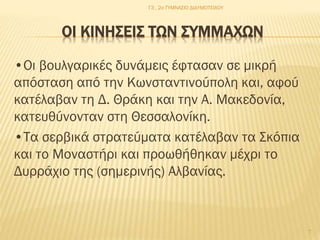 Γ3 , 2ο ΓΥΜΝΑΣΙΟ ΔΙΔΥΜΟΤΕΙΧΟΥ

ΟΙ ΚΙΝΗΣΕΙΣ ΤΩΝ ΣΥΜΜΑΧΩΝ
•Οι βουλγαρικές δυνάμεις έφτασαν σε μικρή
απόσταση από την Κωνσταντινούπολη και, αφού
κατέλαβαν τη Δ. Θράκη και την Α. Μακεδονία,
κατευθύνονταν στη Θεσσαλονίκη.
•Τα σερβικά στρατεύματα κατέλαβαν τα Σκόπια
και το Μοναστήρι και προωθήθηκαν μέχρι το
Δυρράχιο της (σημερινής) Αλβανίας.

7

 