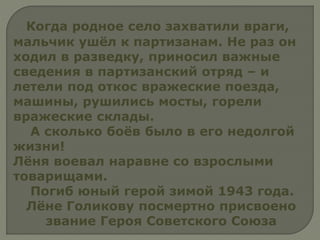 Когда родное село захватили враги,
мальчик ушёл к партизанам. Не раз он
ходил в разведку, приносил важные
сведения в партизанский отряд – и
летели под откос вражеские поезда,
машины, рушились мосты, горели
вражеские склады.
А сколько боёв было в его недолгой
жизни!
Лёня воевал наравне со взрослыми
товарищами.
Погиб юный герой зимой 1943 года.
Лёне Голикову посмертно присвоено
звание Героя Советского Союза
 