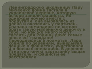 Ленинградскую школьницу Лару
Михеенко война застала в
украинской деревне, которую
вскоре заняли фашисты. Но
однажды ночью вместе с
подругами она вырвалась из
плена и оказались у партизан.
Сначала командиры не хотели
брать такую маленькую девочку к
себе, но как же много могут
сделать для Родины даже самые
юные ее граждане!
Переодевшись в лохмотья, Лара
ходила по деревням, выведывая
данные о фашистах, участвовала
и в боевых операциях. В деревне
Игнатово юную партизанку выдал
предатель, и фашисты ее
расстреляли.
 