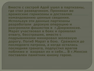 Вместе с сестрой Адой ушел в партизаны,
где стал разведчиком. Проникал во
вражеские гарнизоны и доставлял
командованию ценные сведения.
Используя эти данные партизаны
разработали дерзкую операцию и
разгромили фашистов в г.Дзержинске.
Марат участвовал в боях и проявлял
отвагу, бесстрашие, вместе с
подрывниками минировал железную
дорогу. Погиб Марат в бою. Сражался до
последнего патрона, а когда осталась
последняя граната, подпустил врагов
поближе и взорвал их и себя... В г.Минске
поставлен памятник юному герою.
 