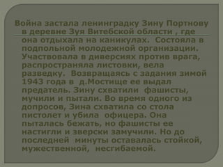 Война застала ленинградку Зину Портнову
в деревне Зуя Витебской области , где
она отдыхала на каникулах. Состояла в
подпольной молодежной организации.
Участвовала в диверсиях против врага,
распространяла листовки, вела
разведку. Возвращаясь с задания зимой
1943 года в д.Мостище ее выдал
предатель. Зину схватили фашисты,
мучили и пытали. Во время одного из
допросов, Зина схватила со стола
пистолет и убила офицера. Она
пыталась бежать, но фашисты ее
настигли и зверски замучили. Но до
последней минуты оставалась стойкой,
мужественной, несгибаемой.
 