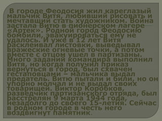 В городе Феодосия жил кареглазый
мальчик Витя, любивший рисовать и
мечтавший стать художником. Война
застала Витю в пионерском лагере
«Артек». Родной город Феодосию
бомбили, эвакуироваться ему не
удалось. И уже в 12 лет Витя
расклеивал листовки, выведывал
вражеские огневые точки, а потом
вместе с отцом ушел в партизаны.
Много заданий командира выполнил
Витя, но когда получил приказ
вернуться в город, был схвачен
гестаповцами – мальчика выдал
предатель. Витю пытали и били, но он
упорно молчал и не выдал своих
товарищей. Виктор Коробков,
разведчик партизанского отряда, был
расстрелян 9 марта 1944 года,
незадолго до своего 15-летия. Сейчас
в родном городе в честь него
воздвигнут памятник.
 