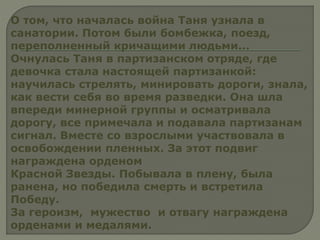 О том, что началась война Таня узнала в
санатории. Потом были бомбежка, поезд,
переполненный кричащими людьми...
Очнулась Таня в партизанском отряде, где
девочка стала настоящей партизанкой:
научилась стрелять, минировать дороги, знала,
как вести себя во время разведки. Она шла
впереди минерной группы и осматривала
дорогу, все примечала и подавала партизанам
сигнал. Вместе со взрослыми участвовала в
освобождении пленных. За этот подвиг
награждена орденом
Красной Звезды. Побывала в плену, была
ранена, но победила смерть и встретила
Победу.
За героизм, мужество и отвагу награждена
орденами и медалями.
 