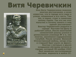 Имя Вити Черевичкина знакомо
многим ростовчанам, и всем
известно, что в городе есть парк и
улица, названные в его честь. Там
же, в парке, стоит и памятник
юному герою. Так кто же этот
мальчик и почему память о нем
хранят ростовчане?
Виктор Черевичкин родился в
городе Ростове-на-Дону в
рабочей семье. После окончания
семилетней школы учился в
ремесленном училище № 2 и, как
многие, занимался содержанием
голубей. После начала Великой
Отечественной войны, когда отец
и старший брат ушли на фронт,
Виктор с матерью и двумя
младшими сёстрами остался в
городе, который 20 ноября 1941
был захвачен наступающими
частями вермахта и войск СС.
 