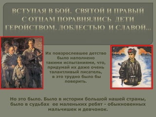 Их повзрослевшее детство
было наполнено
такими испытаниями, что,
придумай их даже очень
талантливый писатель,
в это трудно было бы
поверить.
Но это было. Было в истории большой нашей страны,
было в судьбах ее маленьких ребят - обыкновенных
мальчишек и девчонок.
 