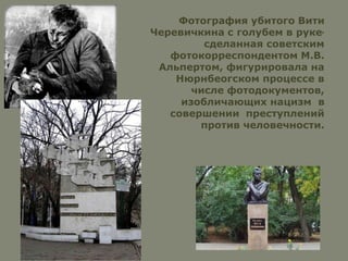 Фотография убитого Вити
Черевичкина с голубем в руке,
сделанная советским
фотокорреспондентом М.В.
Альпертом, фигурировала на
Нюрнбеогском процессе в
числе фотодокументов,
изобличающих нацизм в
совершении преступлений
против человечности.
 