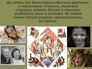 До войны это были самые обычные девчонки
и мальчишки. Учились, помогали
старшим, играли, бегали и прыгали,
разбивали носы и коленки. Их имена
знали только родные, одноклассники,
да друзья.
 