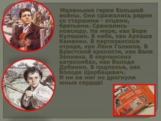 Маленькие герои большой
войны. Они сражались рядом
со старшими - отцами,
братьями. Сражались
повсюду. На море, как Боря
Кулешин. В небе, как Аркаша
Каманин. В партизанском
отряде, как Леня Голиков. В
Брестской крепости, как Валя
Зенкина. В керченских
катакомбах, как Володя
Дубинин. В подполье, как
Володя Щербацевич.
И ни на миг не дрогнули
юные сердца!
 