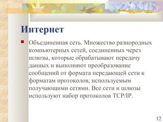 Интернет


Объединенная сеть. Множество разнородных
компьютерных сетей, соединенных через
шлюзы, которые обрабатывают передачу
данных и выполняют преобразование
сообщений от формата передающей сети к
форматам протоколов, используемым
получающими сетями. Все сети и шлюзы
используют набор протоколов TCP/IP.

12

 