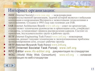 Интернет организации:











ISOC (Internet Society) www.isoc.org – международная
неправительственной организация, задачей которой является глобальная
кооперация и координация Интернета с межсетевыми технологиями и
приложениями. Создана в 1993 году как головная для IAB.
IAB (Internet Architecture Board) www.iab.org – совет по архитектуре,
осуществляет техническое руководство и ориентацию сети, утверждает
стандарты, устанавливает правила распределения адресов. Состоит из
правления, исследовательских групп и рабочих групп.
IETF (Internet Engineering Task Force) www.ietf.org – инженерная
комиссия, решает текущие технические и эксплуатационные проблемы
функционирования сети, создает рабочие группы
IRTF (Internet Research Task Force) www.irtf.org
ISTF (Internet Societal Task Force) www.istf.org
RFC Editor www.rfc-editor.org документация по стандартам
W3C (World Wide Web Consortium) www.w3.org - головная
организация по веб-стандартам

13

 