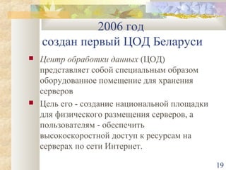2006 год
создан первый ЦОД Беларуси




Центр обработки данных (ЦОД)
представляет собой специальным образом
оборудованное помещение для хранения
серверов
Цель его - создание национальной площадки
для физического размещения серверов, а
пользователям - обеспечить
высокоскоростной доступ к ресурсам на
серверах по сети Интернет.
19

 