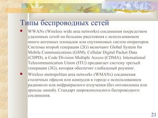 Типы беспроводных сетей




WWANs (Wireless wide area networks) соединения посредством
удаленных сетей на большие расстояния с использованием
много антенных площадок или спутниковых систем операторов.
Системы второй генерации (2G) включают Global System for
Mobile Communications (GSM), Cellular Digital Packet Data
(CDPD), и Code Division Multiple Access (CDMA). International
Telecommunication Union (ITU) продвигает систему третьей
генерации (3G), которая обеспечит глобальный роуминг.
Wireless metropolitan area networks (WMANs) соединения
столичных офисов или кампусов в городе с использованием
радиоволн или инфракрасного излучения (без оптоволокна или
аренды линий). Стандарт широкополосного беспроводного
соединения.

21

 