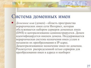 Система доменных имен


Доменное имя (домен) - область пространства
иерархических имен сети Интернет, которая
обслуживается набором серверов доменных имен
(DNS) и централизованно администрируется. Домен
идентифицируется именем домена. Поддерживается
иерархическая система назначения имен узлам и
механизм их преобразования в IP-адрес.
Децентрализованное назначение имен по доменам.
Реализуется распределенной сетью серверов для
преобразования имен в адреса и наоборот

27

 