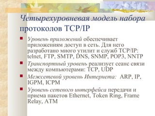 Четырехуровневая модель набора
протоколов TCP/IP






Уровень приложений обеспечивает
приложениям доступ в сеть. Для него
разработано много утилит и служб TCP/IP:
telnet, FTP, SMTP, DNS, SNMP, POP3, NNTP
Транспортный уровень реализует сеанс связи
между компьютерами: TCP, UDP
Межсетевой уровень Интернета: ARP, IP,
IGPM, ICPM
Уровень сетевого интерфейса передачи и
приема пакетов Ethernet, Token Ring, Frame
Relay, ATM

 
