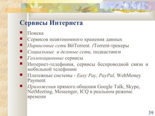 Сервисы Интернета









Поиска
Сервисов неавтономного хранения данных
Пиринговые сети BitTorrent. (Torrent-трекеры
Социальные и деловые сети, подкастинги
Геолокационные сервисы
Интернет-телефония, сервисы беспроводной связи и
мобильной телефонии
Платежные системы - Easy Pay, PayPal, WebMoney
Payment
Приложения прямого общения Google Talk, Skype,
NetMeeting, Messenger, ICQ в реальном режиме
времени
39

 