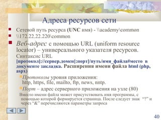 Адреса ресурсов сети


Сетевой путь ресурса (UNC имя) - academycommon
172.22.22.220common



Веб-адрес с помощью URL (uniform resource



locator) – универсального указателя ресурсов.
Синтаксис URL

[протокол]://сервер.домен[:порт]/путь/имя_файла#место в
документе закладка. Расширения имени файла html (php,
aspx)
Протоколы

уровня приложения:
http, https, file, mailto, ftp, news, nntp.
Порт – адрес серверного приложения на узле (80)
Вместо имени файла может присутствовать имя программы, с
помощью которой формируется страница. После следует знак “?” и
через “&” перечисляются параметры запроса

40

 