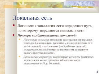 Локальная сеть


Логическая топология сети определяет путь,
по которому передаются сигналы в сети



Примеры комбинированных топологий:




Логическая кольцевая топология как соединение звездных
топологий, с активными (усилитель для подключения от 4
до 16 станций) и пассивными (до 3 рабочих станций)
концентраторами (совместно используют доступную
полосу пропускания сети).
Древовидная структура комбинирует сегменты различных
видов за счет концентраторов, обеспечивающих
подключение от 8 до 16 линий.

4

 