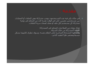 ‫مقدمة :‬
‫في مكان يكثر فيه عدد المستخدمون يتوجب مشاركة بعض الملفات أو المجلدات‬
‫بين مستخدمين معينين، لكن في الوقت نفسه البد من التحكم في نوعية‬
‫مشاركة كل مستخدم لكل ملف أو مجلد لضمان سرية الملفات.‬
‫ھناك نوعان من الصالحيات للتحكم في المشاركة:‬
‫األول: المشاركة من خالل الشبكة.‬
‫والثاني: المشاركة المباشرة على النظام نفسه، وسوف نتطرق لكليھما بشكل‬
‫مبسط ومختصر نظراً لتعقيد الثاني .‬

 