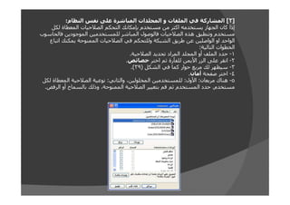 ‫]٢[ المشاركة في الملفات و المجلدات المباشرة على نفس النظام:‬
‫إذا كان الجھاز يستخدمه اكثر من مستخدم بإمكانك التحكم الصالحيات المعطاة لكل‬
‫مستخدم وتنطبق ھذه الصالحيات فالوصول المباشر للمستخدمين الموجودين فالحاسوب‬
‫الواحد او الواصلين عن طريق الشبكة وللتحكم في الصالحيات الممنوحة يمكنك اتباع‬
‫الخطوات التالية:‬
‫١- حدد الملف أو المجلد المراد تحديد الصالحية.‬
‫٢- انقر على الزر األيمن للفأرة ثم اختر خصائص.‬
‫٣- سيظھر لك مربع حوار كما في الشكل )٩٣(.‬
‫٤- اختر صفحة أمان.‬
‫٥- ھناك مربعان: األول: للمستخدمين المخلولين، والثاني: نوعية الصالحية المعطاة لكل‬
‫مستخدم. حدد المستخدم ثم قم بتغيير الصالحية الممنوحة، وذلك بالسماح أو الرفض.‬

 