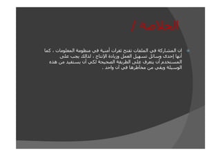 ‫الخالصة /‬
‫ان المشاركة في الملفات تفتح ثغرات أمنية في منظومة المعلومات ، كما‬
‫أنھا إحدى وسائل تسھيل العمل وزيادة اإلنتاج ، لذالك يجب على‬
‫المستخدم أن يتعرف على الطريقة الصحيحة لكي أن يستفيد من ھذه‬
‫الوسيلة ويقي من مخآطرھا في آن واحد .‬

 