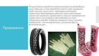 Понад половину виробленої гуми витрачають на автомобільні
шини. Крім шин, із гуми виробляють взуття, одяг, рукавички,
труби, ластики, тенісні м'ячі , прокладки клапанів для
герметизації трубопроводів і двигунів. Гума знайшла дуже
широке застосування у промисловості. Сучасна гумовотехнічна
промисловість виготовляє з гуми приблизно 40 тисяч
найменувань виробів. Найбільш поширена галузь гумового
виробництва – шинне виробництво. 2/3 каучуку йде на
виготовлення шин.

Призначення

 
