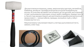 Для виготовлення покришок, камер, амортизаторів тракторів, автомобілів,
комбайнів, автобусів і тролейбусів витрачається до 80 % виробництва
каучуку. В сучасному автомобілі застосовують до 200 деталей, виготовлених
із гуми: ущільнювальні прокладки, кільця, муфти, мембрани, привідні паси та
ін. Багато гуми використовують для виготовлення виробів електротехнічної
промисловості — ізоляції кабелів, проводів, ізоляційних труб; у побуті
(гумове взуття) та ін.
Невулканізовану гуму використовують у вигляді ущільнювальної пасти,
замазки, клею тощо.

 