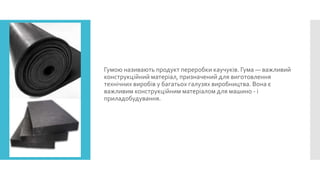 Гумою називають продукт переробки каучуків. Гума — важливий
конструкційний матеріал, призначений для виготовлення
технічних виробів у багатьох галузях виробництва. Вона є
важливим конструкційним матеріалом для машино - і
приладобудування.

 
