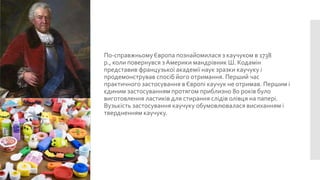 По-справжньому Європа познайомилася з каучуком в 1738
р., коли повернувся з Америки мандрівник Ш. Кодамін
представив французької академії наук зразки каучуку і
продемонстрував спосіб його отримання. Перший час
практичного застосування в Європі каучук не отримав. Першим і
єдиним застосуванням протягом приблизно 80 років було
виготовлення ластиків для стирання слідів олівця на папері.
Вузькість застосування каучуку обумовлювалася висиханням і
твердненням каучуку.

 