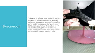 Властивості

Гума має особливі властивості: високу
пружність або еластичність, високу
в'язкість, достатню міцність і стійкість
до дії води, кислот і лугів. Крім того,
вона характеризується високими
електроізоляційними властивостями і
непроникністю для рідин і газів.

 