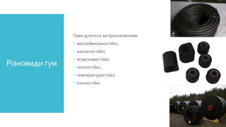 Гуми діляться за призначенням:
• маслобензиностійкі;
 кислотостійкі;

Різновиди гум

 агрессивостійкі;
 теплостійкі;

 температуростійкі;
 озоностійкі.

 