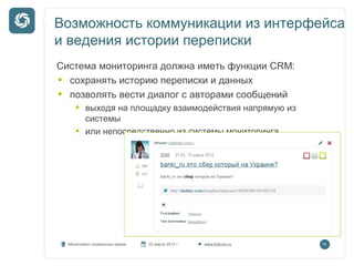 Возможность коммуникации из интерфейса
и ведения истории переписки
Система мониторинга должна иметь функции CRM:
сохранять историю переписки и данных
позволять вести диалог с авторами сообщений
выходя на площадку взаимодействия напрямую из
системы
или непосредственно из системы мониторинга

Мониторинг социальных медиа

22 марта 2012 г.

www.kribrum.ru

16

 