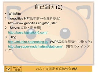 自己紹介(2)
• WebSite
1. geocities HP(数年前から更新停止)
http://www.geocities.co.jp/bg_sta/
2. Server(実験・開発用)
http://base.bgstation0.com/
3. Blog
http://miuhiro.hatenablog.jp/ (WPAC参加用勢いで作った)
http://bg-super-node.hatenablog.com/ (現在のメインブ
ログ)

わんくま同盟 東京勉強会 #88

 