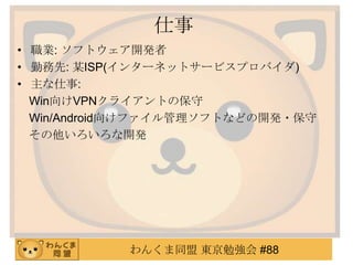 仕事
• 職業: ソフトウェア開発者
• 勤務先: 某ISP(インターネットサービスプロバイダ)
• 主な仕事:
Win向けVPNクライアントの保守
Win/Android向けファイル管理ソフトなどの開発・保守
その他いろいろな開発

わんくま同盟 東京勉強会 #88

 