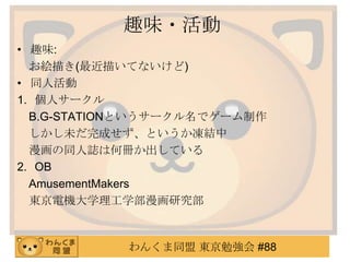 趣味・活動
• 趣味:
お絵描き(最近描いてないけど)
• 同人活動
1. 個人サークル
B.G-STATIONというサークル名でゲーム制作
しかし未だ完成せず、というか凍結中
漫画の同人誌は何冊か出している
2. OB
AmusementMakers
東京電機大学理工学部漫画研究部

わんくま同盟 東京勉強会 #88

 