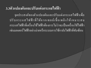 3.3ตัวแปลงผันและปรับแต่ งกระแสไฟฟ้ า
จุ ดประสงค์ของตัวแปลงผันและปรั บแต่งกระแสไฟฟ้ าเพื่ อ
ปรั บกระแสไฟฟ้ าที่ ได้ จ ากเซลล์ เ ชื้ อเพลิ งให้ เ หมาะสม
กระแสไฟฟ้ าที่เครื่ องใช้ไฟฟ้ าต้องการไม่ว่าจะเป็ นเครื่ องใช้ไฟฟ้ า
เช่นมอเตอร์ไฟฟ้ าอย่างง่ายหรื อระบบการใช้กาลังไฟฟ้ าที่ซบซ้อน
ั

 