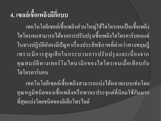 4. เซลล์ เชื้อเพลิงมีกแบบ
ี่
เทคโนโลยีเซลล์เชื้อเพลิงส่ วนใหญ่ใช้ไฮโดรเจนเป็ นเชื้อเพลิง
ไฮโดรเจนสามารถได้จากการปรับปรุ งเชื้อเพลิงไฮโดรคาร์ บอนแต่
ในทางปฏิบติยงคงมีปัญหาเรื่ องประสิ ทธิ ภาพที่ต่ากว่าทางทฤษฎี
ั ั
เพราะมี ก ารสู ญ เสี ยในกระบวนการปรั บ ปรุ งและเนื่ อ งจาก
คุ ณ สมบัติ ท างเทอร์ โ มไดนามิ ก ของไฮโดรเจนเมื่ อ เที ย บกับ
ไฮโดรคาร์บอน
เทคโนโลยีเซลล์เชื้ อเพลิงสามารถแบ่งได้หลายแบบเช่ นโดย
อุณหภูมิชนิ ดของเชื้ อเพลิ งหรื อพาหะประจุ แต่ ที่นิยมใช้กันมาก
ที่สุดแบ่งโดยชนิดของอิเล็กโทรไลต์

 