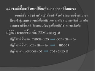4.2 เซลล์ เชื้อเพลิงแบบใช้ เมทิลแอลกอฮอล์ โดยตรง
เซลล์เ ชื้ อ เพลิ ง ส่ ว นใหญ่ ใ ห้ ก าลัง ด้ว ยไฮโดรเจนซึ่ งสามารถ
ป้ อนเข้าสู่ระบบของเซลล์เชื้อเพลิงโดยตรงหรื อสามารถผลิตขึ้นภายใน
ระบบเซลล์เชื้อเพลิงโดยการปรับปรุ งเชื้อเพลิงไฮโดรเจนเข้มข้น

ปฏิกิริยาเซลล์เชื้อเพลิง PEM มาตรฐาน
ปฏิกิริยาที่ข้วบวก : CH3OH+ H2O
ั
CO2 + 6H+ + 6eปฏิกิริยาที่ข้วลบ : O2 + 6H+ + 6eั
3H2O 23
ปฏิกิริยารวม : CH3OH + O2
CO2 + 2H2O 23

 