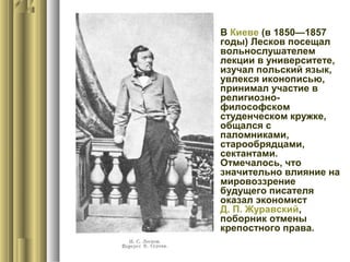  В Киеве (в 1850—1857
годы) Лесков посещал
вольнослушателем
лекции в университете,
изучал польский язык,
увлекся иконописью,
принимал участие в
религиознофилософском
студенческом кружке,
общался с
паломниками,
старообрядцами,
сектантами.
Отмечалось, что
значительно влияние на
мировоззрение
будущего писателя
оказал экономист
Д. П. Журавский,
поборник отмены
крепостного права.

 