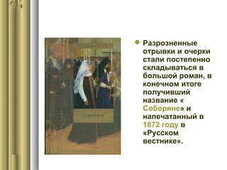  Разрозненные
отрывки и очерки
стали постепенно
складываться в
большой роман, в
конечном итоге
получивший
название «
Соборяне» и
напечатанный в
1872 году в
«Русском
вестнике».

 
