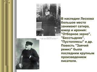  В наследии Лескова
большое место
занимают сатира,
юмор и ирония:
"Отборное зерно",
"Бесстыдник",
"Пустоплясы" и др.
Повесть "Заячий
ремиз" была
последним крупным
произведением
писателя.

 