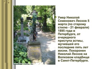  Умер Николай
Семенович Лесков 5
марта (по старому
стилю - 21 февраля)
1895 года в
Петербурге, от
очередного
приступа астмы,
мучившей его
последние пять лет
жизни. Похоронен
Николай Лесков на
Волковом кладбище
в Санкт-Петербурге.

 