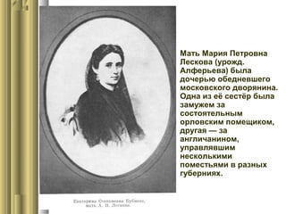  Мать Мария Петровна
Лескова (урожд.
Алферьева) была
дочерью обедневшего
московского дворянина.
Одна из её сестёр была
замужем за
состоятельным
орловским помещиком,
другая — за
англичанином,
управлявшим
несколькими
поместьями в разных
губерниях.

 