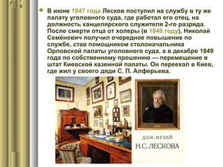  В июне 1847 года Лесков поступил на службу в ту же
палату уголовного суда, где работал его отец, на
должность канцелярского служителя 2-го разряда.
После смерти отца от холеры (в 1848 году), Николай
Семёнович получил очередное повышение по
службе, став помощником столоначальника
Орловской палаты уголовного суда, а в декабре 1849
года по собственному прошению — перемещение в
штат Киевской казенной палаты. Он переехал в Киев,
где жил у своего дяди С. П. Алферьева.

 