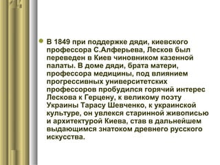  В 1849 при поддержке дяди, киевского
профессора С.Алферьева, Лесков был
переведен в Киев чиновником казенной
палаты. В доме дяди, брата матери,
профессора медицины, под влиянием
прогрессивных университетских
профессоров пробудился горячий интерес
Лескова к Герцену, к великому поэту
Украины Тарасу Шевченко, к украинской
культуре, он увлекся старинной живописью
и архитектурой Киева, став в дальнейшем
выдающимся знатоком древнего русского
искусства.

 