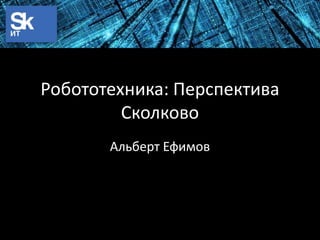 Робототехника: Перспектива
Сколково
Альберт Ефимов

 