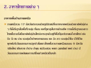 2. อาหารไทยภาคต่าง ๆ
อาหารพื้นบ้านภาคเหนือ
 ภาคเหนือรวม 17 จังหวัดประกอบด้วยภูมนเิ วศน์ทหลากหลายพร้อมด้วยชาติพนธุ์ ต่าง
ิ
ี่
ั
ๆ ทีตงถินฐานในพืนทีราบลุม ทีดอน และทีภูเขาสูงในการดารงชีพ การตังถินฐานของชาว
่ ั้ ่
้ ่ ่ ่
่
้ ่
ไทยพืนราบซึงเป็ นชาติพนธุ์ส่วนใหญ่จะกระจุกตัวอยู่ทพนทีลุมบริเวณแม่น้าสายใหญ่ เช่น
้
่
ั
ี่ ้ ื ่ ่
ปิ ง วัง ยม น่าน ของลุมน้าเจ้าพระยาตอนบน และ อิง ลาว ของลุมน้าโขง มีวถชวต
่
่
ิีีิ
ผู กพันกับวัฒนธรรมการปลูกข้าวโดยชาวไทยพืนราบภาคเหนือตอนบน 9 จังหวัด
้
(เชียงใหม่ เชียงราย ลาปาง ลาพู น แม่ฮ่องสอน พะเยา อุ ตรดิตถ์ แพร่ น่าน) มี
วัฒนธรรมการผลิตและการบริโภคข้าวเหนียวเป็ นหลัก

 