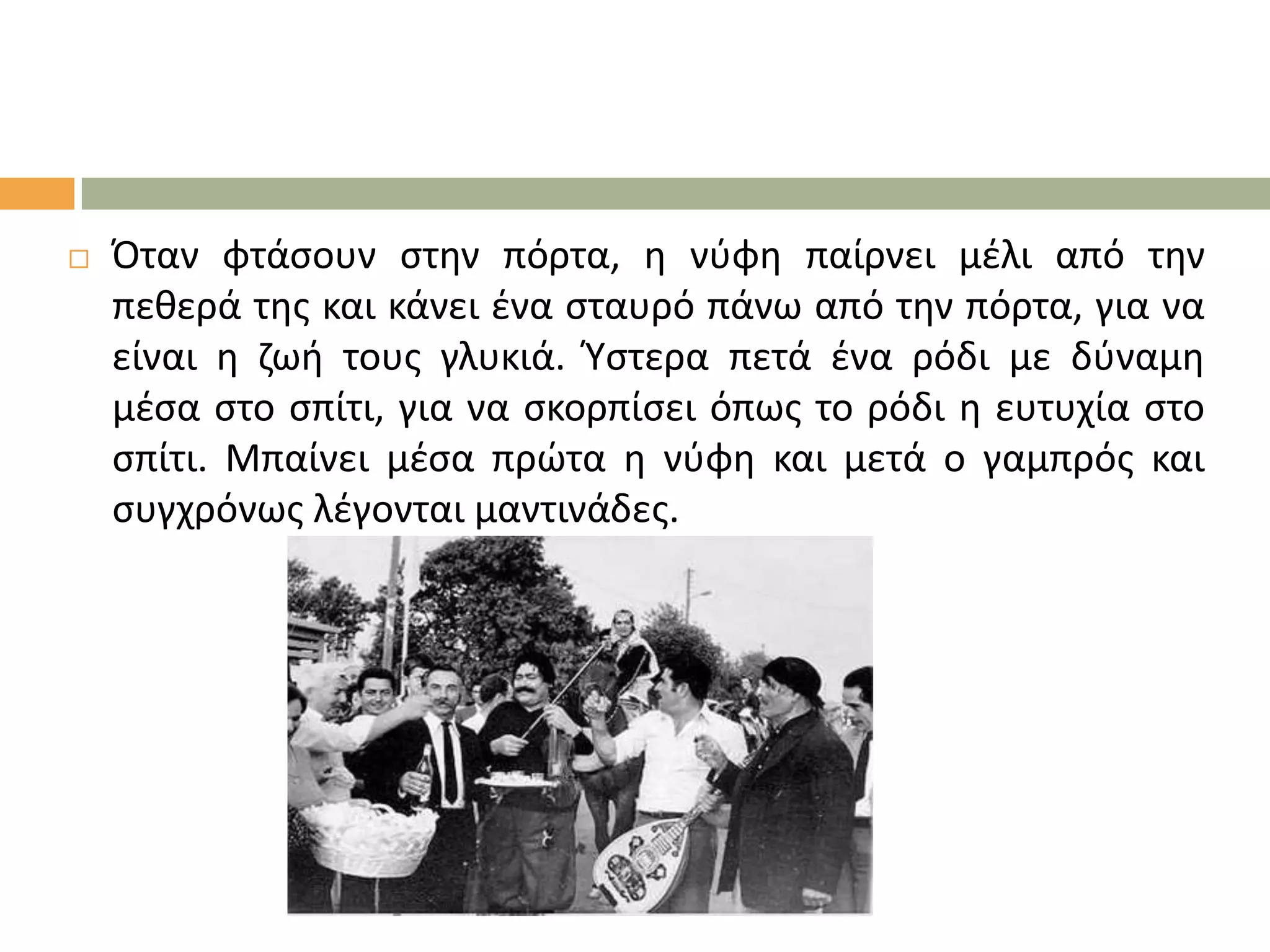 

Όταν φτάςουν ςτθν πόρτα, θ νφφθ παίρνει μζλι από τθν
πεκερά τθσ και κάνει ζνα ςταυρό πάνω από τθν πόρτα, για να
είναι θ ηωι τουσ γλυκιά. Ύςτερα πετά ζνα ρόδι με δφναμθ
μζςα ςτο ςπίτι, για να ςκορπίςει όπωσ το ρόδι θ ευτυχία ςτο
ςπίτι. Μπαίνει μζςα πρώτα θ νφφθ και μετά ο γαμπρόσ και
ςυγχρόνωσ λζγονται μαντινάδεσ.

 